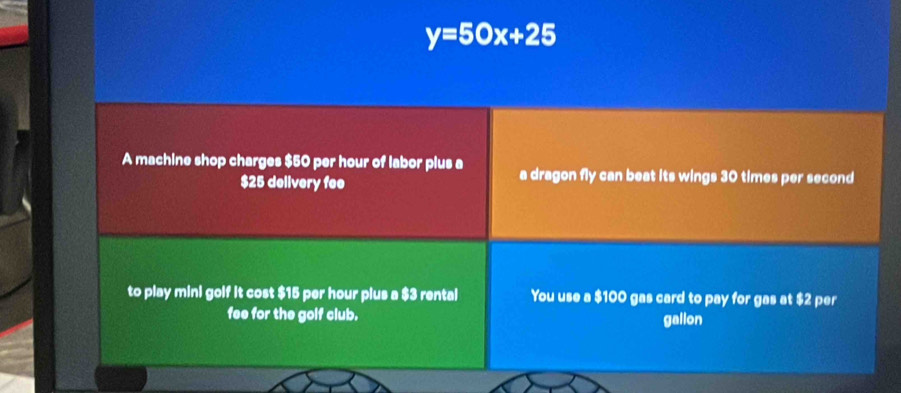 y=50x+25
A machine shop charges $50 per hour of labor plus a a dragon fly can beat its wings 30 times per second
$25 delivery fee 
to play mini golf it cost $15 per hour plus a $3 rental You use a $100 gas card to pay for gas at $2 per 
fee for the golf club. 
gallon