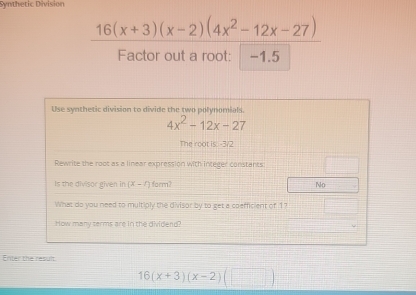 Synthetic Division
16(x+3)(x-2)(4x^2-12x-27)
Factor out a root: -1.5
Use synthetic division to divide the two polynomials.
4x^2-12x-27
The root is. -3/2
Rewrite the root as a linear expression with integer constants
Is the divisor given in (x-4) form? No
What do you need to multiply the divisor by to get a coefficient of 1?
How many terms are in the dividend?
Enter the result
16(x+3)(x-2)(□ )