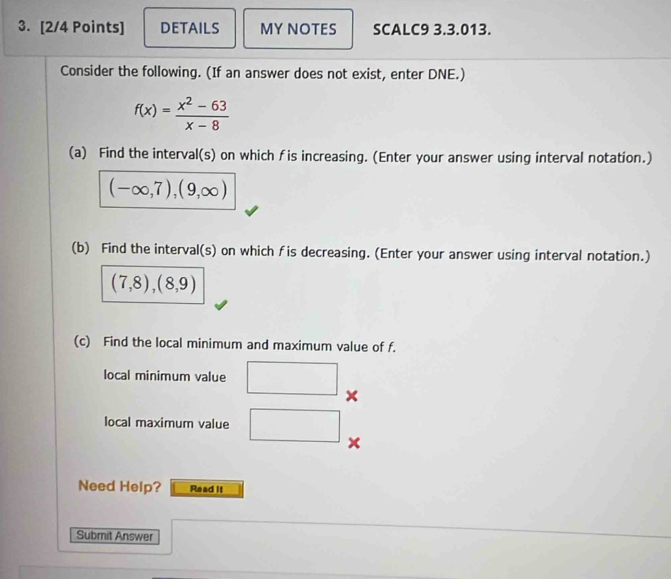 DETAILS MY NOTES SCALC9 3.3.013. 
Consider the following. (If an answer does not exist, enter DNE.)
f(x)= (x^2-63)/x-8 
(a) Find the interval(s) on which fis increasing. (Enter your answer using interval notation.)
(-∈fty ,7),(9,∈fty )
(b) Find the interval(s) on which f is decreasing. (Enter your answer using interval notation.)
(7,8), (8,9)
(c) Find the local minimum and maximum value of f. 
local minimum value 
× 
local maximum value
x
Need Help? Read it 
Submit Answer