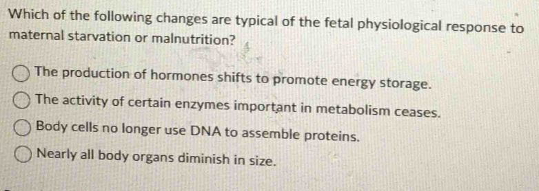 Which of the following changes are typical of the fetal physiological response to
maternal starvation or malnutrition?
The production of hormones shifts to promote energy storage.
The activity of certain enzymes important in metabolism ceases.
Body cells no longer use DNA to assemble proteins.
Nearly all body organs diminish in size.