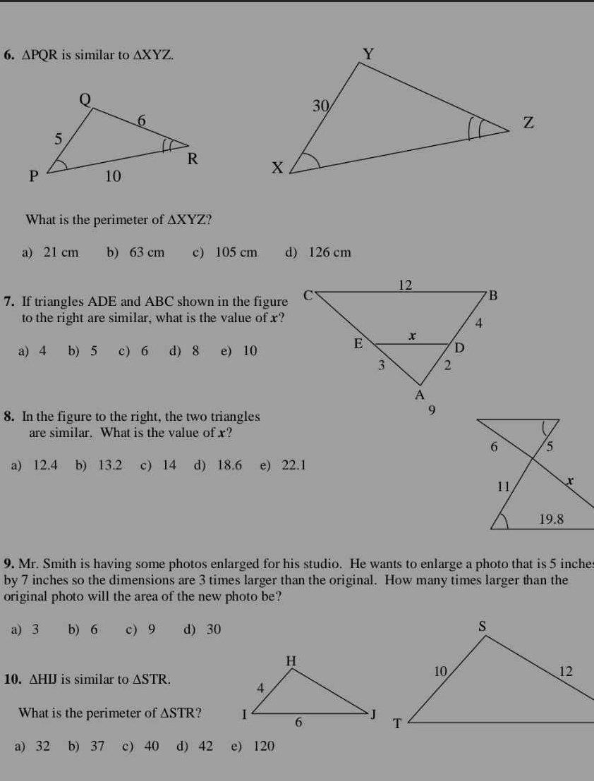 △ PQR is similar to △ XYZ. 

What is the perimeter of △ XYZ ?
a) 21 cm b) 63 cm c) 105 cm d) 126 cm
7. If triangles ADE and ABC shown in the figure
to the right are similar, what is the value of x?
a) 4 b) 5 c) 6 d) 8 e) 10
8. In the figure to the right, the two triangles
are similar. What is the value of x?
a) 12.4 b) 13.2 c) 14 d) 18.6 e) 22.1
9. Mr. Smith is having some photos enlarged for his studio. He wants to enlarge a photo that is 5 inches
by 7 inches so the dimensions are 3 times larger than the original. How many times larger than the
original photo will the area of the new photo be?
a) 3 b) 6 c) 9 d) 30
10. △ HIJ is similar to △ STR. 
What is the perimeter of △ STR 2 
a) 32 b) 37 c) 40 d) 42 e) 120