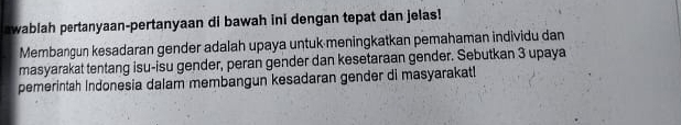 awablah pertanyaan-pertanyaan di bawah ini dengan tepat dan jelas! 
Membangun kesadaran gender adalah upaya untuk meningkatkan pemahaman individu dan 
masyarakat tentang isu-isu gender, peran gender dan kesetaraan gender. Sebutkan 3 upaya 
pemerintah Indonesia dalam membangun kesadaran gender di masyarakat!