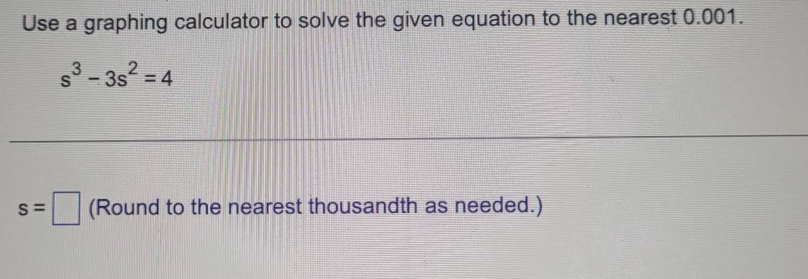 Use a graphing calculator to solve the given equation to the nearest 0.001.
s^3-3s^2=4
s=□ (Round to the nearest thousandth as needed.)