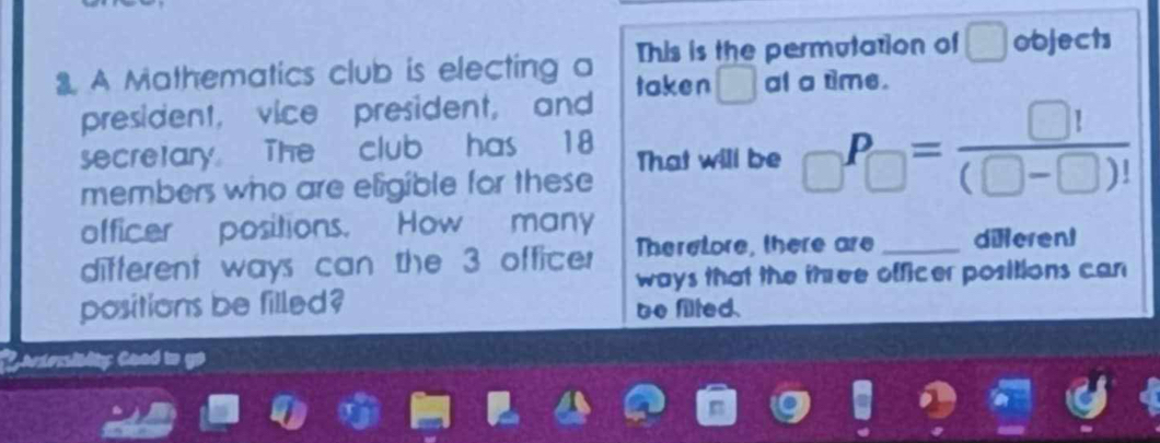 A Mathematics club is electing a This is the permutation of objects 
taken □ al a time. 
president, vice president, and 
secretary The club has 18 That will be _□ P_□ = □ !/(□ -□ )! 
members who are eligible for these 
officer positions. How many 
different ways can the 3 officer Theretore, there are _different 
ways that the three officer positions can 
positions be filled? be filted. 
wior