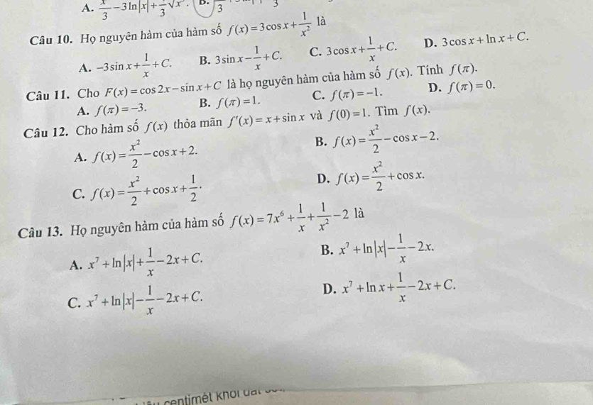 A.  x/3 -3ln |x|+frac 3sqrt(x). D. 3 3
Câu 10. Họ nguyên hàm của hàm số f(x)=3cos x+ 1/x^2  là
A. -3sin x+ 1/x +C. B. 3sin x- 1/x +C. C. 3cos x+ 1/x +C. D. 3cos x+ln x+C. 
Câu 11. Cho F(x)=cos 2x-sin x+C là họ nguyên hàm của hàm số f(x). Tính f(π ).
A. f(π )=-3. B. f(π )=1. C. f(π )=-1. D. f(π )=0. 
Câu 12. Cho hàm số f(x) thòa mān f'(x)=x+sin x và f(0)=1. Tim f(x).
A. f(x)= x^2/2 -cos x+2.
B. f(x)= x^2/2 -cos x-2.
C. f(x)= x^2/2 +cos x+ 1/2 ·
D. f(x)= x^2/2 +cos x. 
Câu 13. Họ nguyên hàm của hàm số f(x)=7x^6+ 1/x + 1/x^2 -2 là
A. x^7+ln |x|+ 1/x -2x+C.
B. x^7+ln |x|- 1/x -2x.
C. x^7+ln |x|- 1/x -2x+C.
D. x^7+ln x+ 1/x -2x+C.