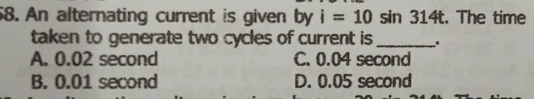 An alternating current is given by i=10sin 314t. The time
taken to generate two cycles of current is _
.
A. 0.02 second C. 0.04 second
B. 0.01 second D. 0.05 second