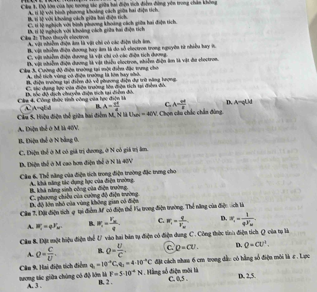 Độ lớn của lực tương tác giữa hai điện tích điểm đứng yên trong chân không
A. tí lệ với bình phương khoảng cách giữa hai điện tích.
B. ti R * với khoảng cách giữa hai điện tích.
C. tì h^2 nghịch với bình phương khoảng cách giữa hai điện tích.
D. ti overleftrightarrow IS nghịch với khoảng cách giữa hai điện tích
Câu 2: Theo thuyết electron
A. vật nhiễm điện âm là vật chỉ có các điện tích âm.
B. vật nhiễm điện dương hay âm là do số electron trong nguyên tử nhiều hay ít.
C. vật nhiễm điện dương là vật chi có các điện tích dương.
D. vật nhiễm điện dương là vật thiếu electron, nhiễm điện âm là vật dư electron.
Câu 3. Cường độ điện trường tại một điểm đặc trưng cho
A. thể tích vùng có điện trường là lớn hay nhỏ.
B. điện trường lại điểm đó về phương diện dự trữ năng lượng.
C. tác dụng lực của điện trường lên điện tích tại điểm đó.
D. tốc độ địch chuyển điện tích tại điểm đó.
Câu 4. Công thức tính công của lực điện là D. A=qUd
C.
A.A=qEd A= varphi x/d  A= varphi d/8 
B.
Cầu 5. Hiệu điện thế giữa hai điểm M, N là U_MN=40V : Chọn câu chắc chắn đủng.
A. Điện thể ở M là 40V.
B. Điện thể ở N bằng 0.
C. Điện thể ở M có giả trị dương, ở N có giá trị âm.
D. Điện thế ở M cao hơn điện thể ở N là 40V
Câu 6. Thể năng của điện tích trong điện trường đặc trưng cho
A. khả năng tác dụng lực của điện trường.
B. khả năng sinh công của điện trường.
C. phương chiều của cường độ điện trường.
D. độ lớn nhỏ của vùng không gian có điện
Câu 7. Đặt điện tích φ tại điểm Mỹ có điện thể Vu trong điện trường. Thể năng của điện tích là
A. W_i=varphi V_M. B. W_i=frac V_Mq. C. W_i=frac qV_M. D. W_i=frac 1q.V_M.
Câu 8. Đặt một hiệu điện thể U vào hai bản tụ điện có điện dung C. Công thức tính điện tích Q của tụ là
A. Q= C/U .
B. Q= U/C .
C. Q=CU.
D. Q=CU^2.
Câu 9. Hai điện tích điểm q_1=10^(-9)C,q_2=4· 10^(-9)C đặt cách nhau 6 cm trong dầu có hằng số điện môi là ε. Lực
tương tác giữa chủng có độ lớn là F=5· 10^(-6)N. Hằng số điện môi là
A. 3 . B. 2 . C. 0,5 .
D. 2,5.