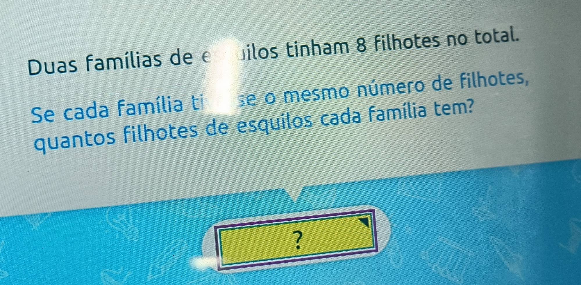 Duas famílias de e ilos tinham 8 filhotes no total. 
Se cada família ti se o mesmo número de filhotes, 
quantos filhotes de esquilos cada família tem? 
?