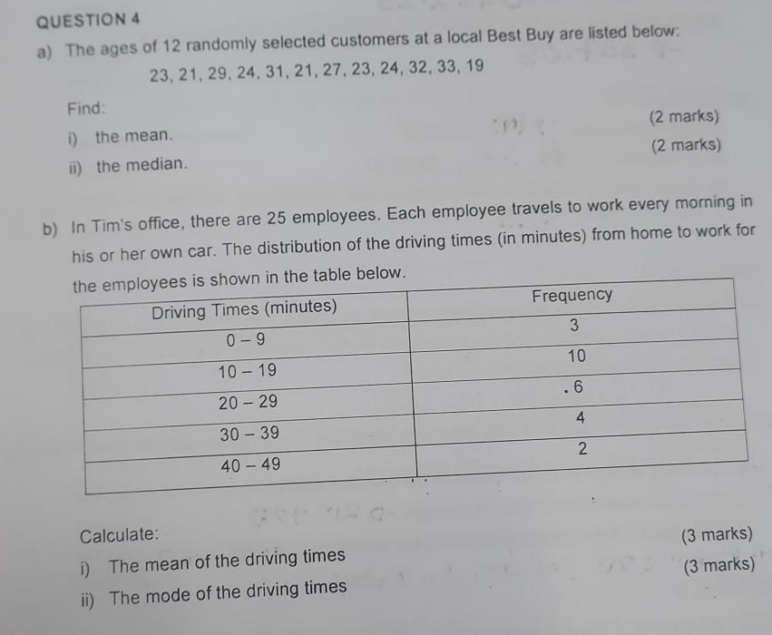 The ages of 12 randomly selected customers at a local Best Buy are listed below:
23, 21, 29, 24, 31, 21, 27, 23, 24, 32, 33, 19
Find: 
(2 marks) 
i) the mean. 
(2 marks) 
ii) the median. 
b) In Tim's office, there are 25 employees. Each employee travels to work every morning in 
his or her own car. The distribution of the driving times (in minutes) from home to work for 
low. 
Calculate: 
i) The mean of the driving times (3 marks) 
ii) The mode of the driving times (3 marks)