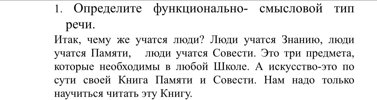 Опрелелите функционально- смысловой тип 
peчи. 
Итак, чему же учатся люди? Люди учатся знанию, люди 
учатся Πамяти, лди учатся Совести. Это τри предмета, 
которые необходимы в любой Школе. А искусство-это πо 
сути своей Книга Πамяти и Совести. Нам надо только 
научиться читать эту Книгу.