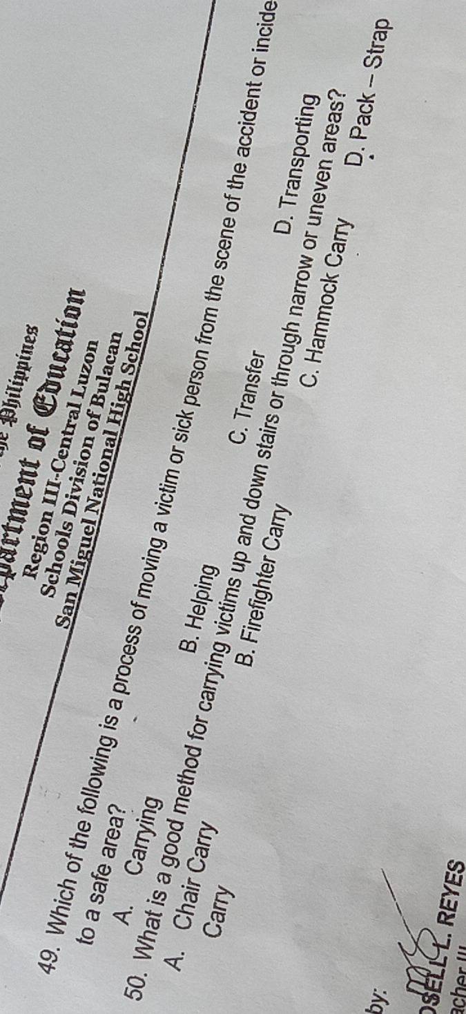 De Philippines
*partment of Education
Region III-Central Luzon
Schools Division of Bulacan
to a safe area?
San Miguel National High School
49. Which of the following is a process of moving a victim or sick person from the scene of the accident or incid
A. Carrying B. Helping
Carry
A. Chair Carry B. Firefighter Carry
50. What is a good method for carrying victims up and down stairs or through narrow or uneven areas
C. Transfer
D. Transporting
C. Hammock Carry D. Pack - Strap
by:
SELL L. REYES
acher I