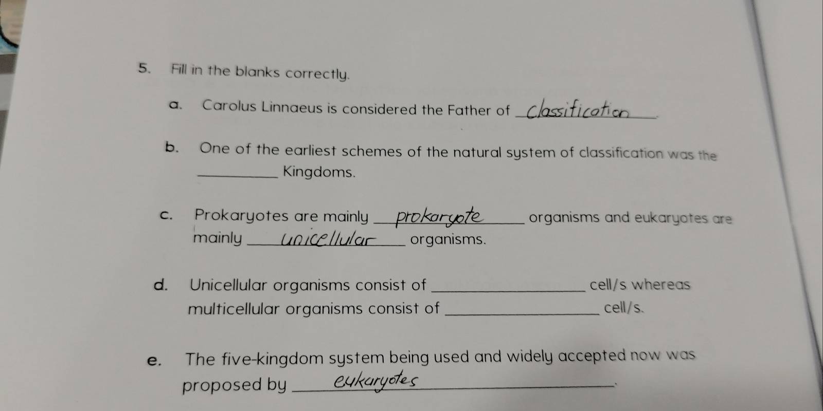 Fill in the blanks correctly. 
a. Carolus Linnaeus is considered the Father of_ 
b. One of the earliest schemes of the natural system of classification was the 
_Kingdoms. 
c. Prokaryotes are mainly _organisms and eukaryotes are 
mainly _organisms. 
d. Unicellular organisms consist of _cell/s whereas 
multicellular organisms consist of _cell/s. 
e. The five-kingdom system being used and widely accepted now was 
proposed by_