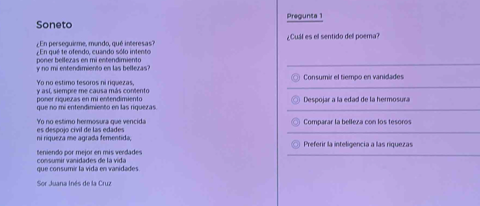 Pregunta 1
Soneto
¿Cuál es el sentido del poema?
¿En perseguirme, mundo, qué interesas?
¿En qué te ofendo, cuando sólo intento
poner bellezas en mi entendimiento
y no mi entendimiento en las bellezas?
Yo no estimo tesoros ni riquezas, Consumir el tiempo en vanidades
y así, siempre me causa más contento
poner riquezas en mi entendímiento Despojar a la edad de la hermosura
que no mi entendimiento en las riquezas.
Yo no estimo hermosura que vencida Comparar la belleza con los tesoros
es despojo civil de las edades
ni riqueza me agrada fementida; Preferir la inteligencia a las riquezas
teniendo por mejor en mis verdades
consumir vanidades de la vida
que consumir la vida en vanidades.
Sor Juana Inés de la Cruz