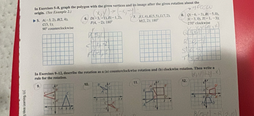 In Exercises 5-8, graph the polygon with the given vertices and its image after the given rotation about the
origin. (See Example 2.)
5. A(-3,2),B(2,4), 6. D(-3,-1),E(-1,2), 7. J(1,4),K(5,5),L(7,2), 8. Q(-6,-3),R(-5,0),
C(3,1);
F(4,-2);180° M(2,2);180° S(-3,0),T(-1,-3);
90° counterclockwise
In Exercises 9-12, describe the rotation as a (a) counterclockwise rotation and (b) clockwise rotation. Then write a
rule for the rotation.12.
11.
5