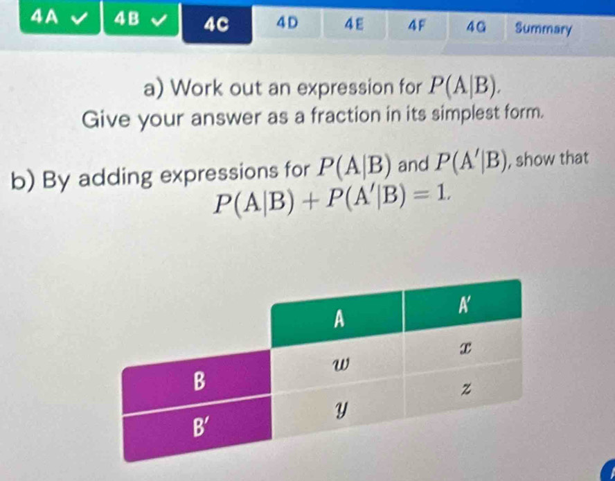 4A 4B 4C 4D 4ε 4F 4G Summary
a) Work out an expression for P(A|B).
Give your answer as a fraction in its simplest form.
b) By adding expressions for P(A|B) and P(A'|B) , show that
P(A|B)+P(A'|B)=1.