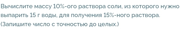 Вычислите массу 10% -ого раствора солие из которого нужно 
выларить 15 г воды, для получения 15% -ного раствора. 
(Залишите число с Точностью до целых.)