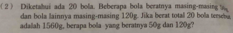 ( 2 ) Diketahui ada 20 bola. Beberapa bola beratnya masing-masing 5
dan bola lainnya masing-masing 120g. Jika berat total 20 bola tersebut 
adalah 1560g, berapa bola yang beratnya 50g dan 120g?