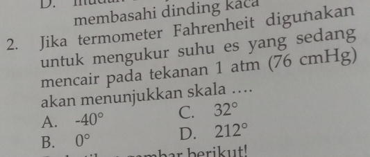 D.
membasahi dinding kaca
2. Jika termometer Fahrenheit digunakan
untuk mengukur suhu es yang sedang
mencair pada tekanan 1 atm (76 cmHg)
akan menunjukkan skala …
A. -40° C. 32°
B. 0°
D. 212°