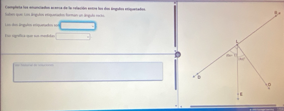 Completa los enunciados acerca de la relación entre los dos ángulos etiquetados.
Sabes que: Los ângulos etiquetados forman un ângulo recto.
Los dos ângulos etiquetados sor
Eso signífica que sus medidas
Ver historial de soluciones