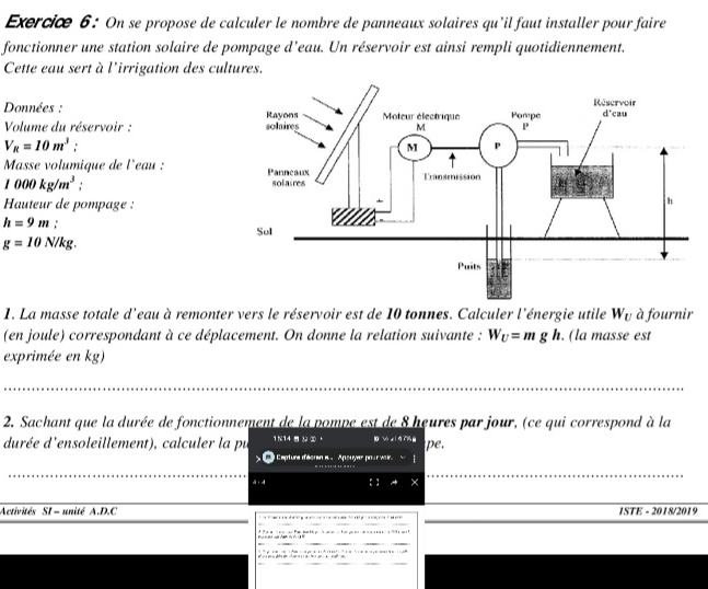 On se propose de calculer le nombre de panneaux solaires qu'il faut installer pour faire
fonctionner une station solaire de pompage d’eau. Un réservoir est ainsi rempli quotidiennement.
Cette eau sert à l'irrigation des cultures.
Données : 
Volume du réservoir :
V_R=10m^3 :
Masse volumique de l'eau :
1000kg/m^3. 
Hauteur de pompage :
h=9m.
g=10N/kg.
1. La masse totale d'eau à remonter vers le réservoir est de 10 tonnes. Calculer l'énergie utile W_U à fournir
(en joule) correspondant à ce déplacement. On donne la relation suivante : W_U=mgh. (la masse est
exprimée en kg)
2. Sachant que la durée de fonctionnement de la pompe est de 8 heures par jour, (ce qui correspond à la
durée d'ensoleillement), calculer la pu 1K14 -  ②， pe,
Capturs d'écren e . Apsuyer pour voir 
à i  : X
Activités SI - unité A.D.C 1STE - 2018/2019
*