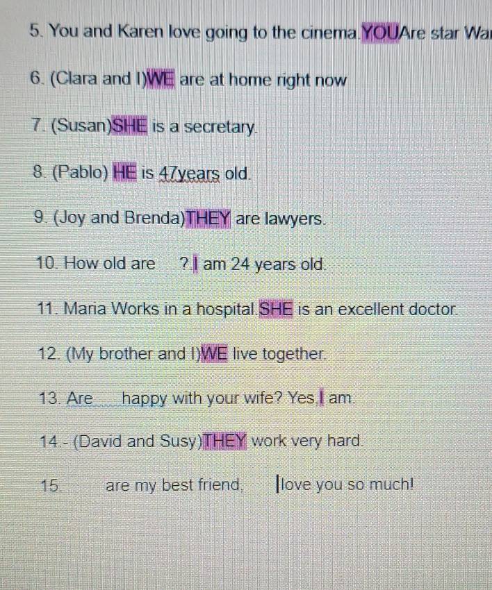 You and Karen love going to the cinema.YOUAre star Wa 
6. (Clara and I) WE are at home right now 
7. (Susan) SHE is a secretary. 
8. (Pablo) HE is 47years old. 
9. (Joy and Brenda)THEY are lawyers. 
10. How old are ?.I am 24 years old. 
11. Maria Works in a hospital.SHE is an excellent doctor. 
12. (My brother and I)WE live together. 
13. Are happy with your wife? Yes,I am. 
14.- (David and Susy)THEY work very hard. 
15. are my best friend, love you so much!