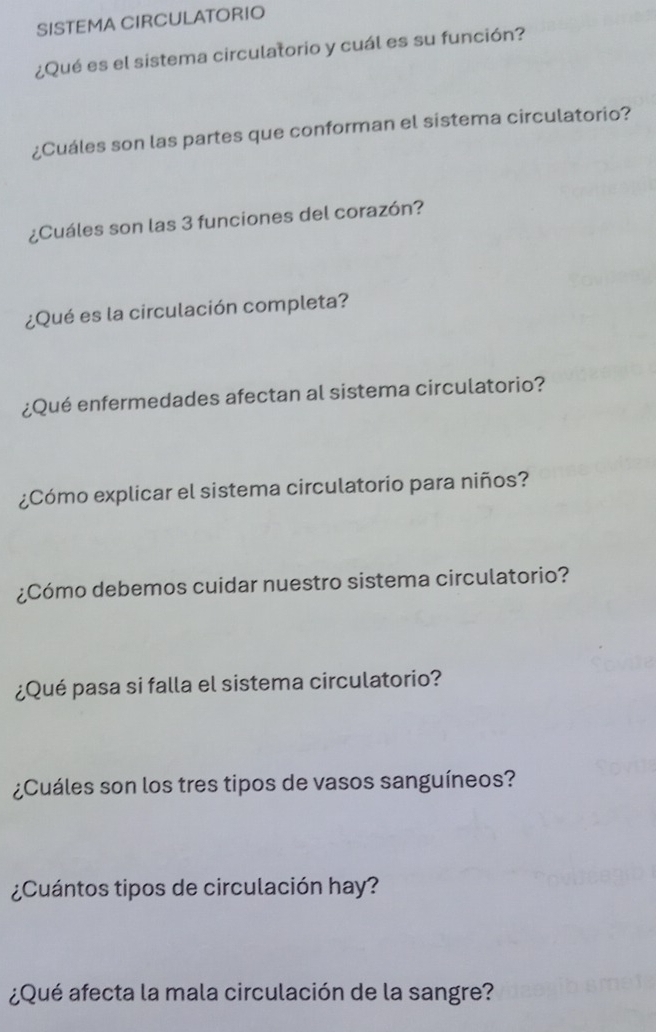 SISTEMA CIRCULATORIO 
¿Qué es el sistema circulatorio y cuál es su función? 
¿Cuáles son las partes que conforman el sistema circulatorio? 
¿Cuáles son las 3 funciones del corazón? 
¿Qué es la circulación completa? 
¿Qué enfermedades afectan al sistema circulatorio? 
¿Cómo explicar el sistema circulatorio para niños? 
¿Cómo debemos cuidar nuestro sistema circulatorio? 
¿Qué pasa si falla el sistema circulatorio? 
¿Cuáles son los tres tipos de vasos sanguíneos? 
¿Cuántos tipos de circulación hay? 
¿Qué afecta la mala circulación de la sangre?