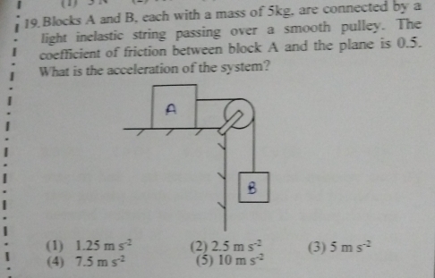 (1)
19 Blocks A and B, each with a mass of 5kg, are connected by a
light inelastic string passing over a smooth pulley. The
coefficient of friction between block A and the plane is 0.5.
What is the acceleration of the system?
(1) 1.25ms^(-2) (2) 2.5ms^(-2) (3) 5ms^(-2)
(4) 7.5ms^(-2) (5) 10ms^(-2)