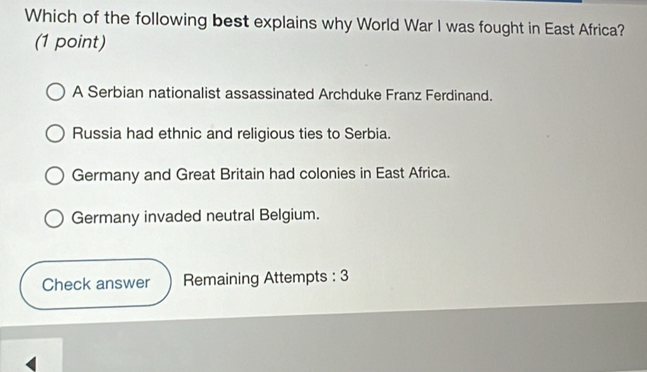 Which of the following best explains why World War I was fought in East Africa?
(1 point)
A Serbian nationalist assassinated Archduke Franz Ferdinand.
Russia had ethnic and religious ties to Serbia.
Germany and Great Britain had colonies in East Africa.
Germany invaded neutral Belgium.
Check answer Remaining Attempts : 3