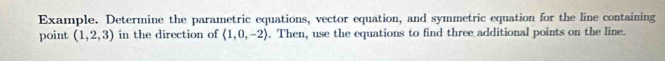 Example. Determine the parametric equations, vector equation, and symmetric equation for the line containing 
point (1,2,3) in the direction of langle 1,0,-2rangle. Then, use the equations to find three additional points on the line.