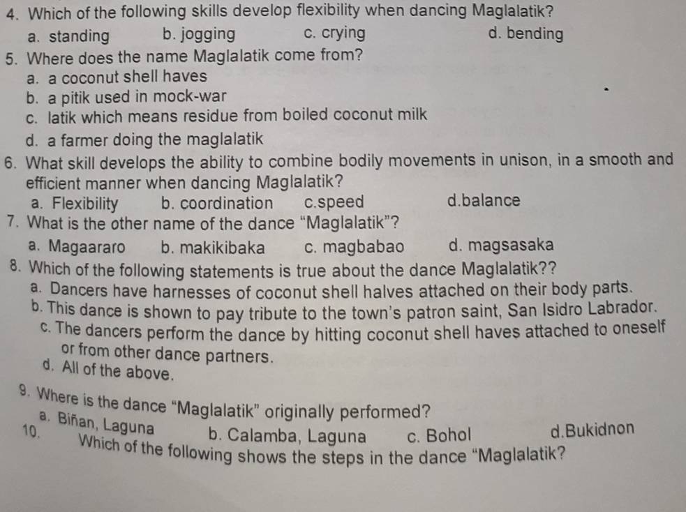 Which of the following skills develop flexibility when dancing Maglalatik?
a.standing b. jogging c. crying d. bending
5. Where does the name Maglalatik come from?
a. a coconut shell haves
b. a pitik used in mock-war
c. latik which means residue from boiled coconut milk
d. a farmer doing the maglalatik
6. What skill develops the ability to combine bodily movements in unison, in a smooth and
efficient manner when dancing Maglalatik?
a. Flexibility b. coordination c. speed d.balance
7. What is the other name of the dance “Maglalatik”?
a. Magaararo b. makikibaka c. magbabao d. magsasaka
8. Which of the following statements is true about the dance Maglalatik??
a. Dancers have harnesses of coconut shell halves attached on their body parts.
b. This dance is shown to pay tribute to the town's patron saint, San Isidro Labrador.
c. The dancers perform the dance by hitting coconut shell haves attached to oneself
or from other dance partners.
d. All of the above.
9. Where is the dance “Maglalatik” originally performed?
a. Biñan, Laguna b. Calamba, Laguna c. Bohol d.Bukidnon
10. Which of the following shows the steps in the dance “Maglalatik?