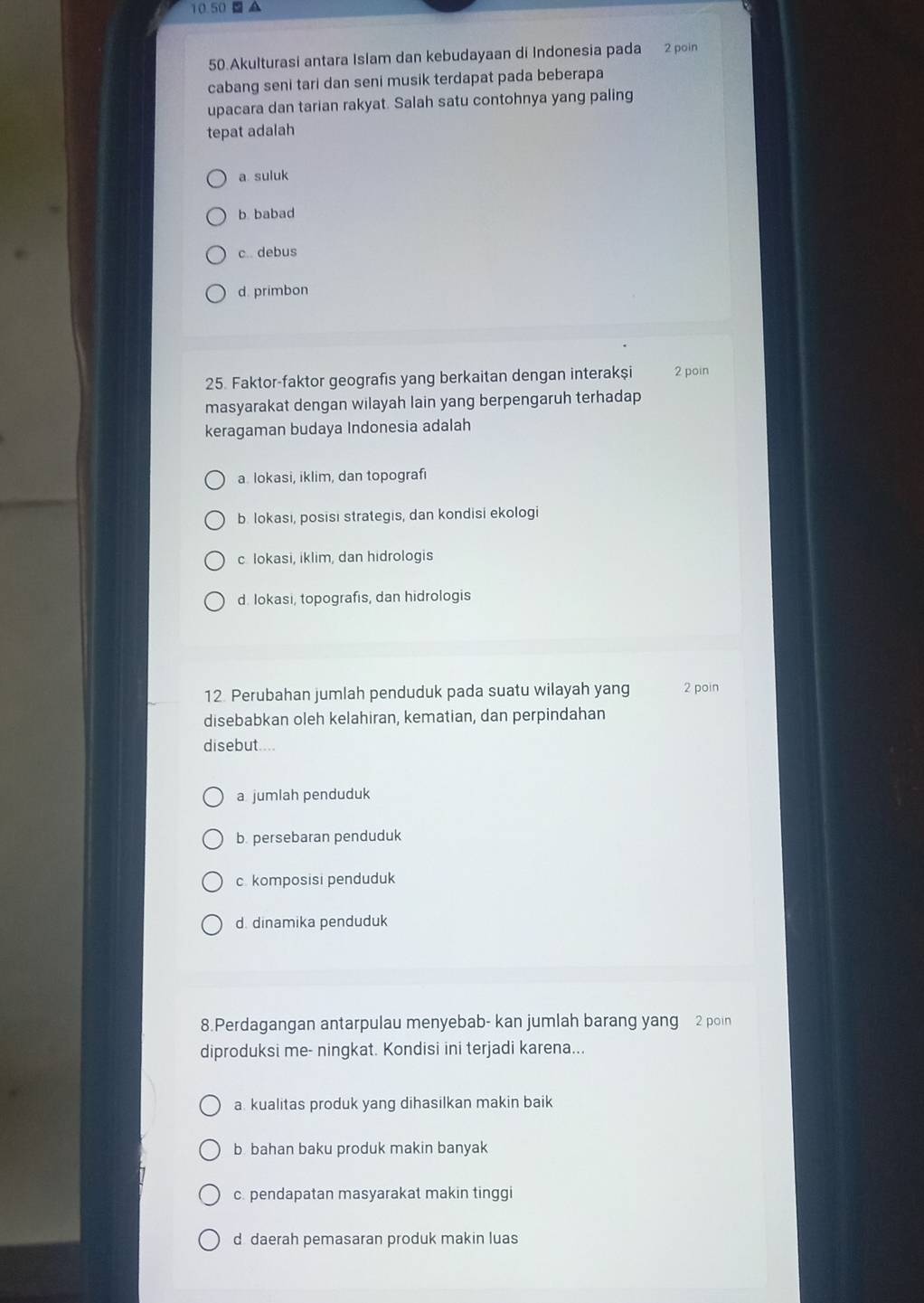 10.50 A
50.Akulturasi antara Islam dan kebudayaan di Indonesia pada 2 poin
cabang seni tari dan seni musik terdapat pada beberapa
upacara dan tarian rakyat. Salah satu contohnya yang paling
tepat adalah
a suluk
b. babad
c. debus
d. primbon
25. Faktor-faktor geografis yang berkaitan dengan interakşi 2 poin
masyarakat dengan wilayah lain yang berpengaruh terhadap
keragaman budaya Indonesia adalah
a. lokasi, iklim, dan topografi
b. lokasi, posisi strategis, dan kondisi ekologi
c lokasi, iklim, dan hidrologis
d. Iokasi, topografis, dan hidrologis
12. Perubahan jumlah penduduk pada suatu wilayah yang 2 poin
disebabkan oleh kelahiran, kematian, dan perpindahan
disebut....
a jumlah penduduk
b. persebaran penduduk
c. komposisi penduduk
d. dinamika penduduk
8.Perdagangan antarpulau menyebab- kan jumlah barang yang 2 poin
diproduksi me- ningkat. Kondisi ini terjadi karena...
a. kualitas produk yang dihasilkan makin baik
b bahan baku produk makin banyak
c. pendapatan masyarakat makin tinggi
d daerah pemasaran produk makin luas