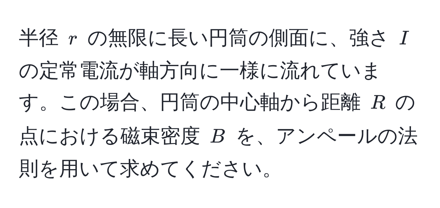 半径 $r$ の無限に長い円筒の側面に、強さ $I$ の定常電流が軸方向に一様に流れています。この場合、円筒の中心軸から距離 $R$ の点における磁束密度 $B$ を、アンペールの法則を用いて求めてください。