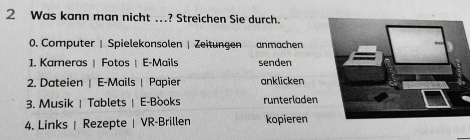 Was kann man nicht ...? Streichen Sie durch. 
0. Computer | Spielekonsolen | Zeitungen anmachen 
1. Kameras | Fotos | E-Mails senden 
2. Dateien | E-Mails | Papier anklicken 
3. Musik | Tablets | E-Books runterladen 
4. Links | Rezepte | VR-Brillen kopieren