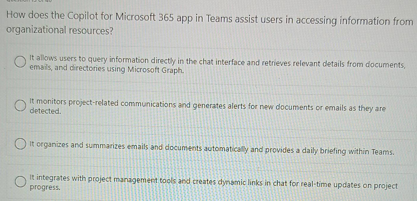 How does the Copilot for Microsoft 365 app in Teams assist users in accessing information from
organizational resources?
It allows users to query information directly in the chat interface and retrieves relevant details from documents,
emails, and directories using Microsoft Graph.
It monitors project-related communications and generates alerts for new documents or emails as they are
detected.
It organizes and summarizes emails and documents automatically and provides a daily briefing within Teams.
It integrates with project management tools and creates dynamic links in chat for real-time updates on project
progress.