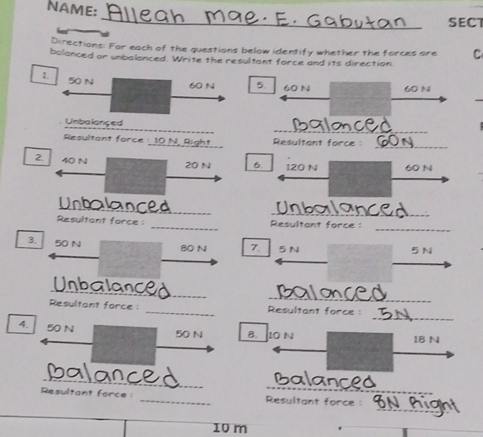 NAME: 
_ 
SECT 
Directions: For each of the questions below identify whether the forces are C 
balanced or unbalanced. Write the resultant force and its direction. 
1. 50 N
60 N 5. 60 N 60 N
_ 
_ 
Unbalançed 
Resultant force : 10 N, Right Resultant force : 
_ 
2 40 N 120 N 60 N
20 N 6. 
Unbalanced_ 
_ 
_ 
Resultant force : _ Resultant force : 
3. 50 N
80 N 7. 5N 5N
Unbalanced__ 
o c 
_ 
Resultant force : _ Resultant force : 
4. 50 N
50 N B. 10 N 1B N
_ 
_E 
_ 
an 
_ 
Resultant force : _Resultant force :
10 m