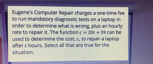 Eugene's Computer Repair charges a one-time fee 
to run mandatory diagnostic tests on a laptop in . 
order to determine what is wrong, plus an hourly 
rate to repair it. The function c=20t+59can be 
used to determine the cost, c, to repair a laptop 
after t hours. Select all that are true for the 
situation.