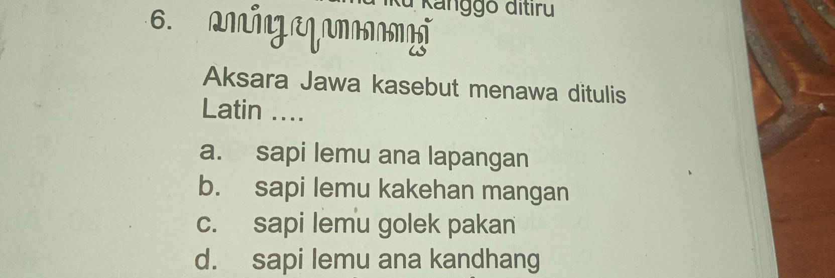 Ku Kanggō đitiru
6. amigeqamä
Aksara Jawa kasebut menawa ditulis
Latin ....
a. sapi lemu ana lapangan
b. sapi lemu kakehan mangan
c. sapi lemu golek pakan
d. sapi lemu ana kandhang