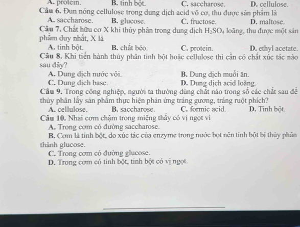 A. protein. B. tinh bột. C. saccharose. D. cellulose.
Câu 6. Đun nóng cellulose trong dung dịch acid vô cơ, thu được sản phẩm là
A. saccharose. B. glucose. C. fructose. D. maltose.
Câu 7. Chất hữu cơ X khi thủy phân trong dung dịch H_2SO_4 loãng, thu được một sản
phâm duy nhất, X là
A. tinh bột. B. chất béo. C. protein. D. ethyl acetate.
Câu 8. Khi tiến hành thủy phân tinh bột hoặc cellulose thì cần có chất xúc tác nào
sau đây?
A. Dung dịch nước vôi. B. Dung dịch muối ăn.
C. Dung dịch base. D. Dung dịch acid loãng.
Câu 9. Trong công nghiệp, người ta thường dùng chất nào trong số các chất sau để
thủy phân lấy sản phầm thực hiện phản ứng tráng gương, tráng ruột phích?
A. cellulose. B. saccharose. C. formic acid. D. Tinh bột.
Câu 10. Nhai cơm chậm trong miệng thấy có vị ngọt vì
A. Trong cơm có đường saccharose.
B. Cơm là tinh bột, do xúc tác của enzyme trong nước bọt nên tinh bột bị thủy phân
thành glucose.
C. Trong cơm có đường glucose.
D. Trong cơm có tinh bột, tinh bột có vị ngọt.
_
_