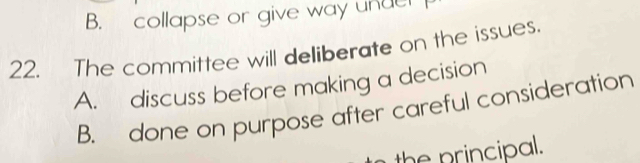 B. collapse or give way under 
22. The committee will deliberate on the issues.
A. discuss before making a decision
B. done on purpose after careful consideration
the principal.