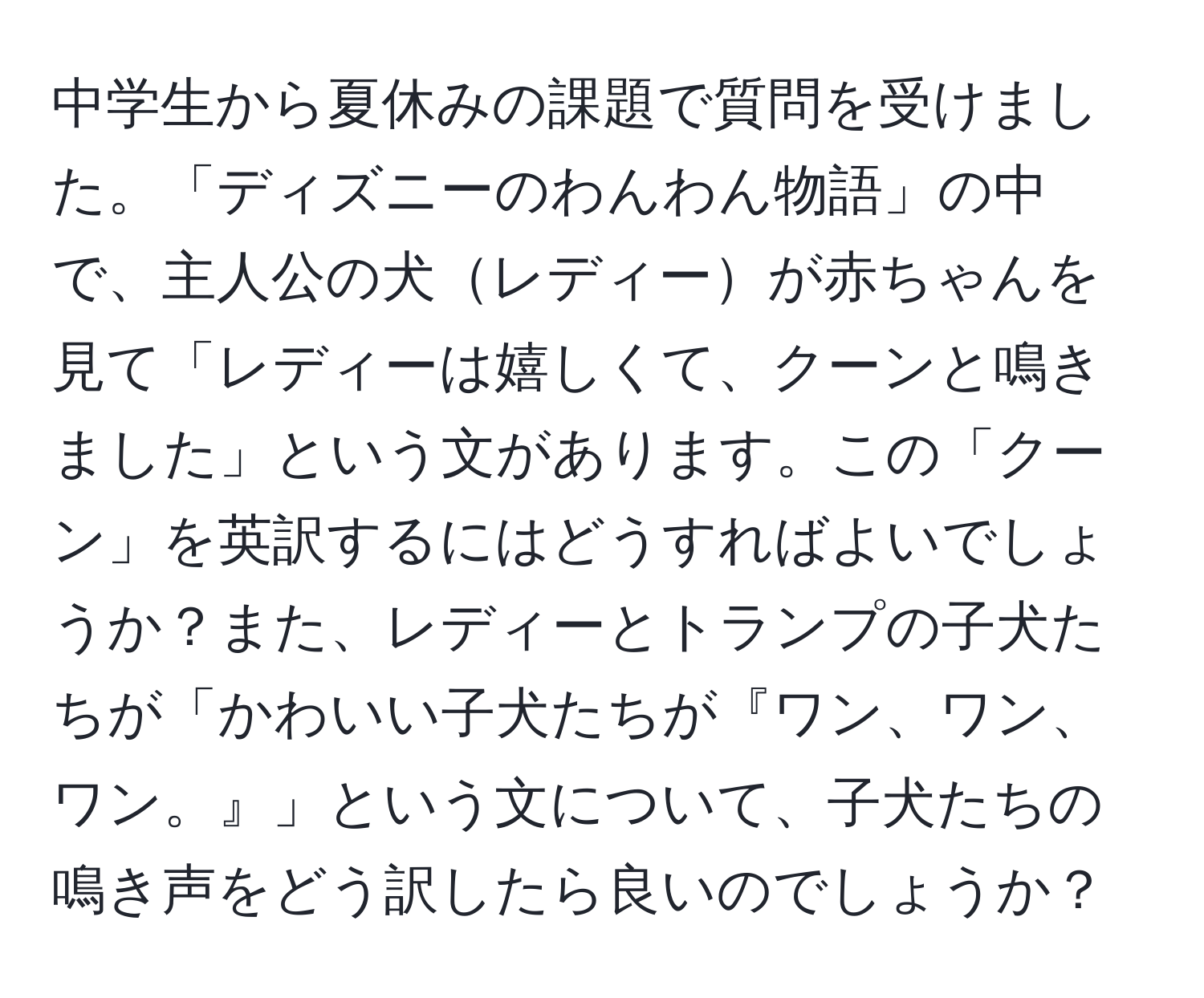 中学生から夏休みの課題で質問を受けました。「ディズニーのわんわん物語」の中で、主人公の犬レディーが赤ちゃんを見て「レディーは嬉しくて、クーンと鳴きました」という文があります。この「クーン」を英訳するにはどうすればよいでしょうか？また、レディーとトランプの子犬たちが「かわいい子犬たちが『ワン、ワン、ワン。』」という文について、子犬たちの鳴き声をどう訳したら良いのでしょうか？