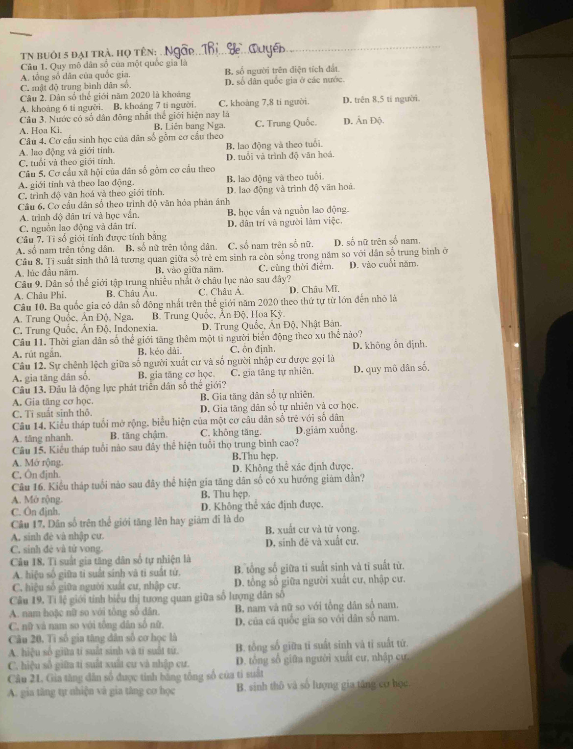 TN bUới 5 đại trà. họ tên: ..
Câu 1. Quy mô dân số của một quốc gia là
A. tổng số dân của quốc gia. B. số người trên diện tích đất.
C. mật độ trung bình dân số. D. số dân quốc gia ở các nước.
Câu 2. Dân số thế giới năm 2020 là khoảng
A. khoảng 6 ti người. B. khoảng 7 tỉ người. C. khoảng 7,8 tỉ người. D. trên 8,5 tỉ người.
Câu 3. Nước có số dân đông nhất thế giới hiện nay là
A. Hoa Kì. B. Liên bang Nga. C. Trung Quốc. D. Ấn Độ.
Câu 4. Cơ cấu sinh học của dân số gồm cơ cấu theo
A. lao động và giới tính. B. lao động và theo tuổi.
C. tuổi và theo giới tính. D. tuổi và trình độ văn hoá.
Câu 5. Cơ cấu xã hội của dân số gồm cơ cấu theo
A. giới tính và theo lao động. B. lao động và theo tuổi.
C. trình độ văn hoá và theo giới tính. D. lao động và trình độ văn hoá.
Câu 6. Cơ cấu dân số theo trình độ văn hóa phản ánh
A. trình độ dân trí và học vấn. B. học vấn và nguồn lao động.
C. nguồn lao động và dân trí. D. dân trí và người làm việc.
Câu 7. Tỉ số giới tính được tính bằng
A. số nam trên tổng dân. B. số nữ trên tổng dân. C. số nam trên số nữ. D. số nữ trên số nam.
Câu 8. Tỉ suất sinh thô là tương quan giữa số trẻ em sinh ra còn sống trong năm so với dân số trung bình ở
A. lúc đầu năm. B. vào giữa năm. C. cùng thời điểm. D. vào cuối năm.
Câu 9. Dân số thế giới tập trung nhiều nhất ở châu lục nào sau đây?
A. Châu Phi. B. Châu Âu. C. Châu Á. D. Châu Mĩ.
Câu 10. Ba quốc gia có dân số đông nhất trên thế giới năm 2020 theo thứ tự từ lớn đến nhỏ là
A. Trung Quốc, Ấn Độ. Nga. B. Trung Quốc, Ấn Độ, Hoa Kỳ.
C. Trung Quốc, Ân Độ, Indonexia. D. Trung Quốc, Ấn Độ, Nhật Bản.
Câu 11. Thời gian dân số thế giới tăng thêm một ti người biến động theo xu thế nào?
A. rút ngắn. B. kéo dài. C. ổn định. D. không ổn định.
Câu 12. Sự chênh lệch giữa số người xuất cư và số người nhập cư được gọi là
A. gia tăng dân số. B. gia tăng cơ học. C. gia tăng tự nhiên. D. quy mô dân số.
Câu 13. Đâu là động lực phát triển dân số thế giới?
A. Gia tăng cơ học. B. Gia tăng dân số tự nhiên.
C. Tỉ suất sinh thô. D. Gia tăng dân số tự nhiên và cơ học.
Câu 14. Kiểu tháp tuổi mở rộng, biểu hiện của một cơ câu dân số trẻ với số dân
A. tăng nhanh. B. tăng chậm. C. không tăng. D.giảm xuống.
Câu 15, Kiểu tháp tuổi nào sau dây thể hiện tuổi thọ trung bình cao?
B.Thu hẹp.
A. Mở rộng.
C, Ôn đjnh. D. Không thể xác định được.
Câu 16. Kiểu tháp tuổi nào sau đây thể hiện gia tăng dân số có xu hướng giảm dần?
A. Mớ rộng. B. Thu hẹp.
C. Ôn đjnh. D. Không thể xác định được.
Câu 17, Dân số trên thế giới tăng lên hay giảm đi là do
B. xuất cư và từ yong.
A. sinh đệ và nhập cư.
C. sinh đẻ và tử vong. D. sinh đẻ và xuất cư.
Câu 18, Tí suất gia tăng dân số tự nhiện là
A. hiệu số giữa tỉ suất sinh và tì suất tử. B. tổng số giữa tỉ suất sinh và tỉ suất tử.
C. hiệu số giữa người xuất cư, nhập cư. D. tổng số giữa người xuất cư, nhập cư.
Câu 19. Tỉ lệ giới tính biểu thị tương quan giữa số lượng dân số
A. nam hoặc nữ so với tổng số dân. B, nam và nữ so với tổng dân số nam.
C. nữ và nam so với tổng dân số nữ. D, của cá quốc gia so với dân số nam.
Câu 20, Tì số gia tăng dân số cơ học là
A. hiệu số giữa tỉ suất sinh và tỉ suất tử. B. tổng số giữa tỉ suất sinh và tì suất tứ.
C. hiệu số giữa tí suất xuất cư và nhập cư.  D. tổng số giữa người xuất cư, nhập cự.
Câu 21, Gia tăng dân số được tinh bằng tông số của tỉ suất
A. gia tăng tự nhiện và gia tăng cơ học B. sinh thô và số lượng gia tâng cơ học.