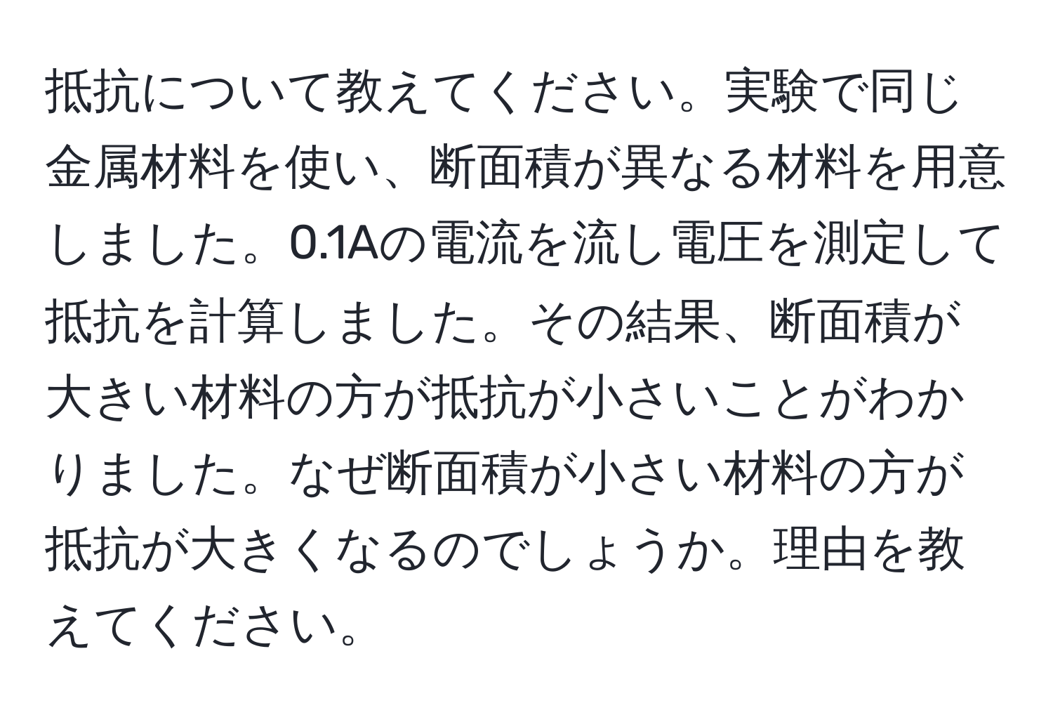 抵抗について教えてください。実験で同じ金属材料を使い、断面積が異なる材料を用意しました。0.1Aの電流を流し電圧を測定して抵抗を計算しました。その結果、断面積が大きい材料の方が抵抗が小さいことがわかりました。なぜ断面積が小さい材料の方が抵抗が大きくなるのでしょうか。理由を教えてください。