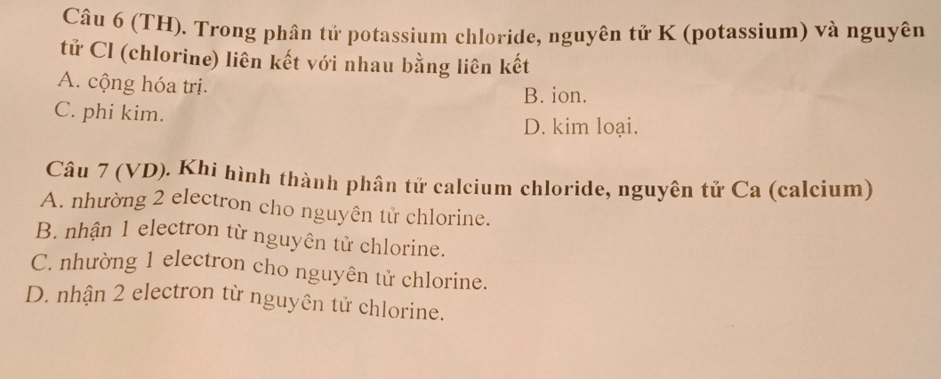 (TH). Trong phân tử potassium chloride, nguyên tử K (potassium) và nguyên
tử Cl (chlorine) liên kết với nhau bằng liên kết
A. cộng hóa trị.
B. ion.
C. phi kim.
D. kim loại.
Câu 7 (VD). Khi hình thành phân tử calcium chloride, nguyên tử Ca (calcium)
A. nhường 2 electron cho nguyên tử chlorine.
B. nhận 1 electron từ nguyên tử chlorine.
C. nhường 1 electron cho nguyên tử chlorine.
D. nhận 2 electron từ nguyên tử chlorine.