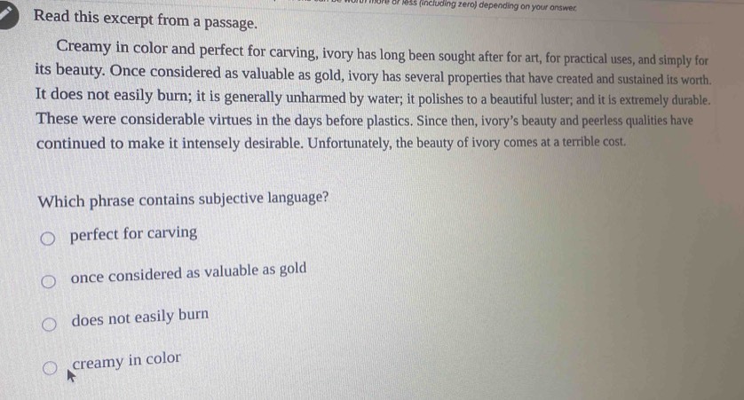 ore or less (including zero) depending on your answer.
Read this excerpt from a passage.
Creamy in color and perfect for carving, ivory has long been sought after for art, for practical uses, and simply for
its beauty. Once considered as valuable as gold, ivory has several properties that have created and sustained its worth.
It does not easily burn; it is generally unharmed by water; it polishes to a beautiful luster; and it is extremely durable.
These were considerable virtues in the days before plastics. Since then, ivory’s beauty and peerless qualities have
continued to make it intensely desirable. Unfortunately, the beauty of ivory comes at a terrible cost.
Which phrase contains subjective language?
perfect for carving
once considered as valuable as gold
does not easily burn
creamy in color