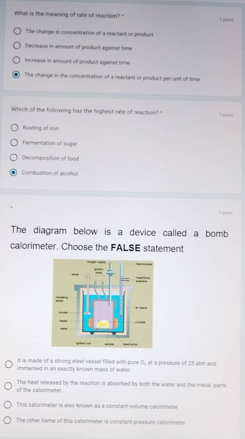 What is the meaning of rate of reaction? 1 point
The change in concentration of a reactant or product
Decrease in amount of product against time
Increase in amount of product against time
The change in the concentration of a reactant or product per unit of time
Which of the following has the highest rate of reaction? 
1 point
Rusting of iron
Fermentation of sugar
Decomposition of food
Combustion of alcohol
1 point
The diagram below is a device called a bomb
calorimeter. Choose the FALSE statement
It is made of a strong steel vessel filled with pure O_2 at a pressure of 25 atm and
immersed in an exactly known mass of water.
The heat released by the reaction is absorbed by both the water and the metal parts
of the calorimeter.
This calorimeter is also known as a constant-volume calorimeter
The other name of this calorimeter is constant-pressure calorimeter