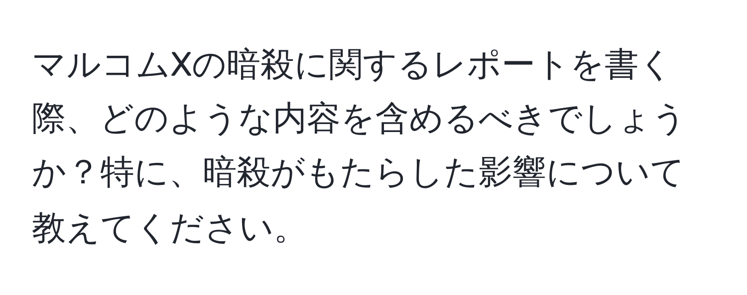 マルコムXの暗殺に関するレポートを書く際、どのような内容を含めるべきでしょうか？特に、暗殺がもたらした影響について教えてください。