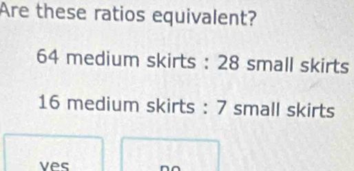 Are these ratios equivalent?
64 medium skirts : 28 small skirts
16 medium skirts : 7 small skirts 
ves