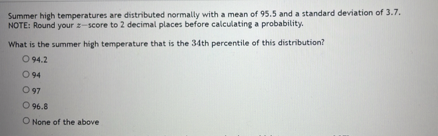 Summer high temperatures are distributed normally with a mean of 95.5 and a standard deviation of 3.7.
NOTE: Round your z —score to 2 decimal places before calculating a probability.
What is the summer high temperature that is the 34th percentile of this distribution?
94.2
94
97
96.8
None of the above