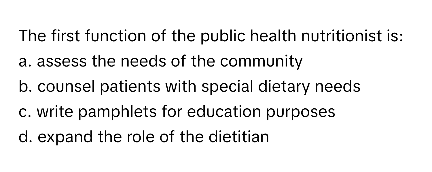 The first function of the public health nutritionist is:

a. assess the needs of the community
b. counsel patients with special dietary needs
c. write pamphlets for education purposes
d. expand the role of the dietitian