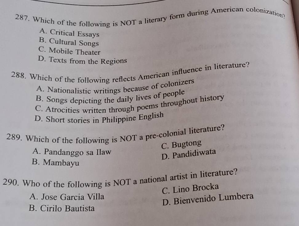 Which of the following is NOT a literary form during American colonization?
A. Critical Essays
B. Cultural Songs
C. Mobile Theater
D. Texts from the Regions
288. Which of the following reflects American influence in literature?
A. Nationalistic writings because of colonizers
B. Songs depicting the daily lives of people
C. Atrocities written through poems throughout history
D. Short stories in Philippine English
289. Which of the following is NOT a pre-colonial literature?
C. Bugtong
A. Pandanggo sa Ilaw
D. Pandidiwata
B. Mambayu
290. Who of the following is NOT a national artist in literature?
C. Lino Brocka
A. Jose Garcia Villa
D. Bienvenido Lumbera
B. Cirilo Bautista